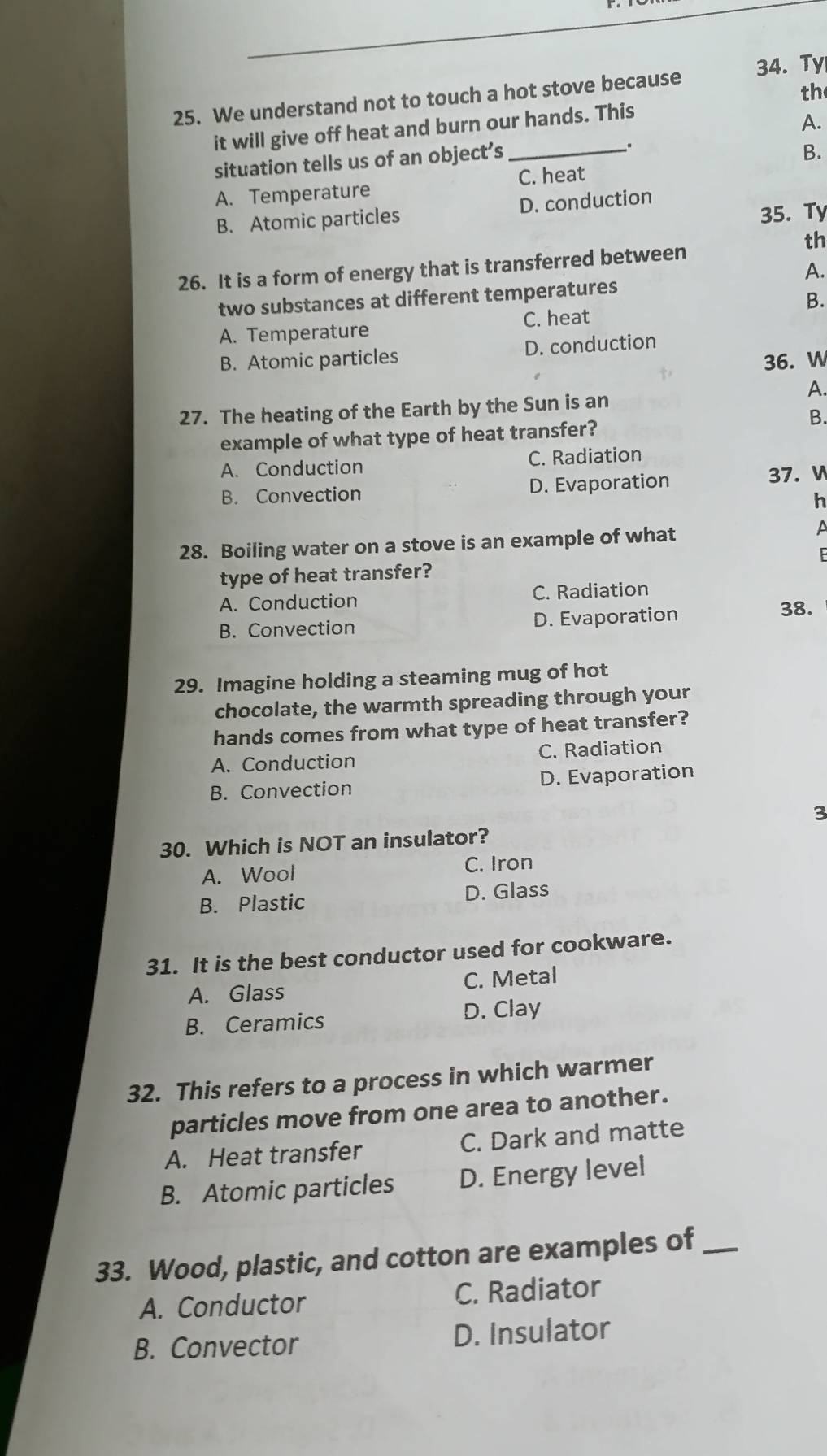 We understand not to touch a hot stove because 34. Ty
th
it will give off heat and burn our hands. This
A.
situation tells us of an object’s _.
B.
C. heat
A. Temperature
B. Atomic particles D. conduction
35. Ty
th
26. It is a form of energy that is transferred between
A.
two substances at different temperatures
B.
C. heat
A. Temperature
B. Atomic particles D. conduction
36. W
A.
27. The heating of the Earth by the Sun is an
B.
example of what type of heat transfer?
A. Conduction C. Radiation
B. Convection D. Evaporation 37. W
h
28. Boiling water on a stove is an example of what A
type of heat transfer? 6
A. Conduction C. Radiation
B. Convection D. Evaporation 38.
29. Imagine holding a steaming mug of hot
chocolate, the warmth spreading through your
hands comes from what type of heat transfer?
A. Conduction C. Radiation
B. Convection D. Evaporation
3
30. Which is NOT an insulator?
A. Wool C. Iron
B. Plastic D. Glass
31. It is the best conductor used for cookware.
A. Glass C. Metal
B. Ceramics D. Clay
32. This refers to a process in which warmer
particles move from one area to another.
A. Heat transfer C. Dark and matte
B. Atomic particles D. Energy level
33. Wood, plastic, and cotton are examples of_
A. Conductor C. Radiator
B. Convector D. Insulator