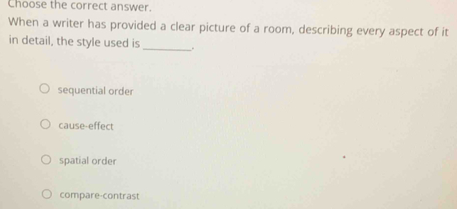 Choose the correct answer.
When a writer has provided a clear picture of a room, describing every aspect of it
in detail, the style used is _.
sequential order
cause-effect
spatial order
compare-contrast