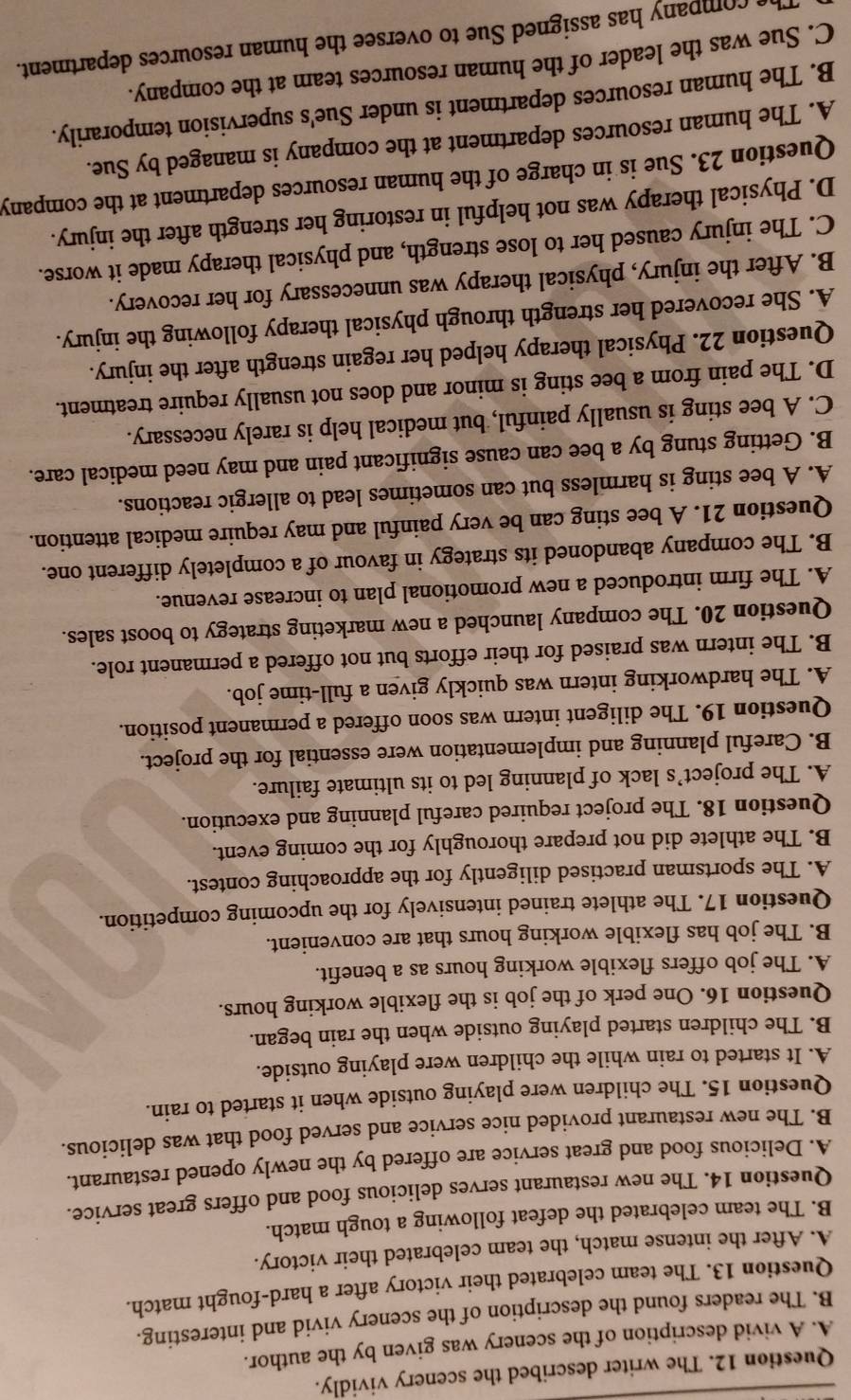 The writer described the scenery vividly.
A. A vivid description of the scenery was given by the author.
B. The readers found the description of the scenery vivid and interesting.
Question 13. The team celebrated their victory after a hard-fought match.
A. After the intense match, the team celebrated their victory.
B. The team celebrated the defeat following a tough match.
Question 14. The new restaurant serves delicious food and offers great service.
A. Delicious food and great service are offered by the newly opened restaurant.
B. The new restaurant provided nice service and served food that was delicious.
Question 15. The children were playing outside when it started to rain.
A. It started to rain while the children were playing outside.
B. The children started playing outside when the rain began.
Question 16. One perk of the job is the flexible working hours.
A. The job offers flexible working hours as a benefit.
B. The job has flexible working hours that are convenient.
Question 17. The athlete trained intensively for the upcoming competition.
A. The sportsman practised diligently for the approaching contest.
B. The athlete did not prepare thoroughly for the coming event.
Question 18. The project required careful planning and execution.
A. The project’s lack of planning led to its ultimate failure.
B. Careful planning and implementation were essential for the project.
Question 19. The diligent intern was soon offered a permanent position.
A. The hardworking intern was quickly given a full-time job.
B. The intern was praised for their efforts but not offered a permanent role.
Question 20. The company launched a new marketing strategy to boost sales.
A. The firm introduced a new promotional plan to increase revenue.
B. The company abandoned its strategy in favour of a completely different one.
Question 21. A bee sting can be very painful and may require medical attention.
A. A bee sting is harmless but can sometimes lead to allergic reactions.
B. Getting stung by a bee can cause significant pain and may need medical care.
C. A bee sting is usually painful, but medical help is rarely necessary.
D. The pain from a bee sting is minor and does not usually require treatment.
Question 22. Physical therapy helped her regain strength after the injury.
A. She recovered her strength through physical therapy following the injury.
B. After the injury, physical therapy was unnecessary for her recovery.
C. The injury caused her to lose strength, and physical therapy made it worse.
D. Physical therapy was not helpful in restoring her strength after the injury.
Question 23. Sue is in charge of the human resources department at the company
A. The human resources department at the company is managed by Sue.
B. The human resources department is under Sue's supervision temporarily.
C. Sue was the leader of the human resources team at the company.
a  company has assigned Sue to oversee the human resources department.
