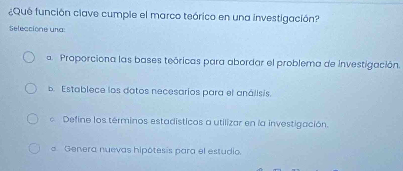 ¿Qué función clave cumple el marco teórico en una investigación?
Seleccione una:
a Proporciona las bases teóricas para abordar el problema de investigación.
b. Establece los datos necesarios para el análisis.
d Define los términos estadísticos a utilizar en la investigación.
Genera nuevas hipótesis para el estudio.