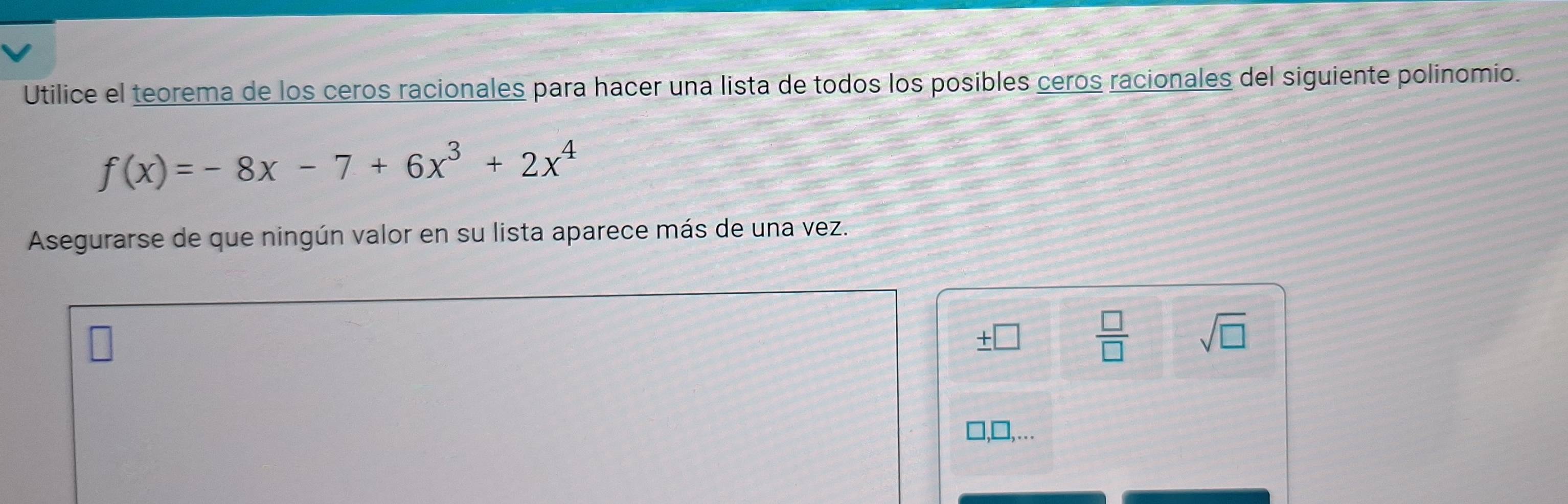 Utilice el teorema de los ceros racionales para hacer una lista de todos los posibles ceros racionales del siguiente polinomio.
f(x)=-8x-7+6x^3+2x^4
Asegurarse de que ningún valor en su lista aparece más de una vez. 
V 7  □ /□   sqrt(□ ) 
,..