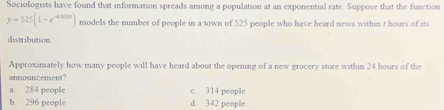 Sociologists have found that information spreads among a population at an exponential rate. Suppose that the function
y=525(1-e^(-0.038t)) models the number of people in a town of 525 people who have heard news within t hours of its
distribution.
Approximately how many people will have heard about the opening of a new grocery store within 24 hours of the
announcement?
a. 284 people c. 314 people
b. 296 people d. 342 people