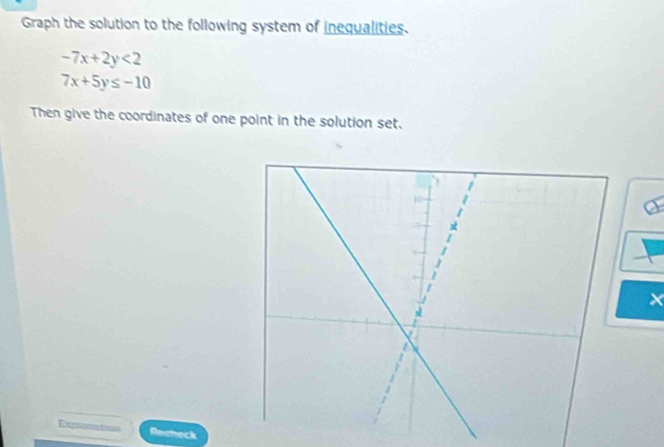 Graph the solution to the following system of inequalities.
-7x+2y<2</tex>
7x+5y≤ -10
Then give the coordinates of one point in the solution set.
×
a
Recheck