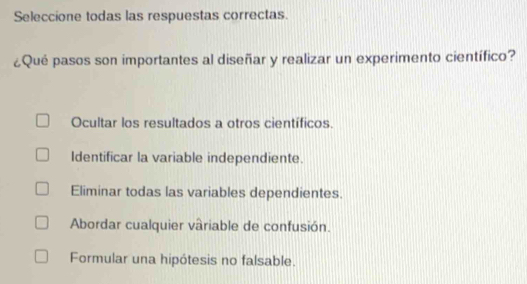 Seleccione todas las respuestas correctas.
¿Qué pasos son importantes al diseñar y realizar un experimento científico?
Ocultar los resultados a otros científicos.
Identificar la variable independiente.
Eliminar todas las variables dependientes.
Abordar cualquier vâriable de confusión.
Formular una hipótesis no falsable.