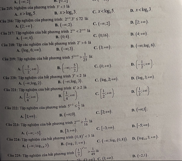 A. (-∈fty ;2] B. [0,2]
Câu 215: Nghiệm của phương trình 3^x<5la</tex>
A. x>log _35. B. x>log _33. C. x D. x
Câu 216: Tập nghiệm của phương trình: 2^(x+1).3^x≤ 72 là:
A. (2;+∈fty ). B. (-∈fty ;2). C. (-∈fty ;2]. D. [2;+∈fty ).
Câu 217: Tập nghiệm của bắt phương trình 2^(2x)<2^(x+4) là
A. (-∈fty ;4). B. (0,4). C. (0;16). D. (4;+∈fty ).
Câu 218: Tập các nghiệm của bắt phương trình 2^x>6 là
A. (log _26;+∈fty ). B. (-∈fty ;3). C. (3;+∈fty ). D. (-∈fty ;log _26).
Câu 219: Tập nghiệm của bất phương trình 5^(2x+3)> 1/25  là:
A. (- 5/2 ;+∈fty ). B. (-∈fty ;- 5/2 ). C. (0;+∈fty ). D. (- 1/2 ;+∈fty ).
Câu 220: Tập nghiệm của bất phương trình 3^x<2</tex> là
A. (-∈fty ;log _32). B. (-∈fty ;log _23). C. (log _32;+∈fty ). D. (log _23;+∈fty ).
Câu 221: Tập nghiệm của bất phương trình 4^x≥ 2 là
A. ( 1/4 ;+∈fty ). B. [ 1/4 ;+∈fty ). C. [ 1/2 ;+∈fty ). D. ( 1/2 ;+∈fty ).
Câu 222: Tập nghiệm của phương trình 5^(x-2)≤  1/5 1a
A. [1;+∈fty ). B. (-∈fty ,0). C. [2;+∈fty ). D. (-∈fty ,1].
Câu 223: Tập nghiệm của bất phương trình 2^(x+1)≥  1/16 la
A. (-∈fty ;-5]. B. [3;+∈fty ). C. [-3;+∈fty ). D. [-5;+∈fty ).
Câu 224: Tập nghiệm của bắt phương trình (0,8)'<3</tex> là
A. (-∈fty ;log _0.83). B. (log _32;+∈fty ). C. (-∈fty ;log _3(0,8)). D. (log _0.83;+∈fty ).
Câu 225: Tập nghiệm của bắt phương trình ( 1/7 )^x^2+x> 1/49 la
(1:+∈fty ) C. (1;+∈fty ). D. (-2;1).