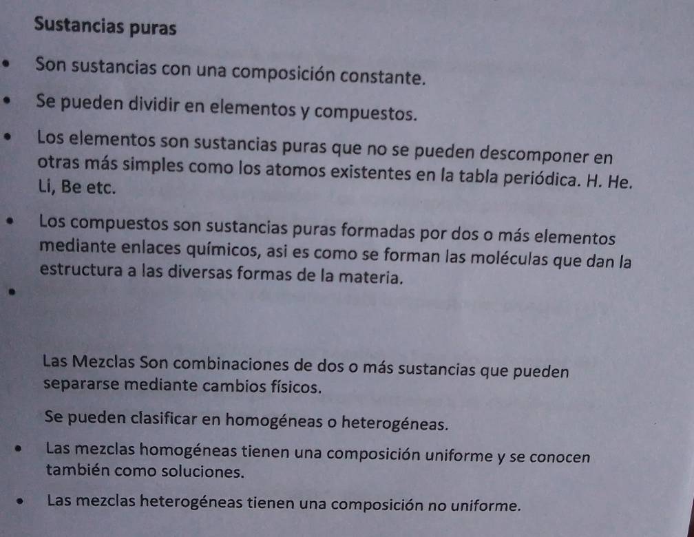 Sustancias puras 
Son sustancias con una composición constante. 
Se pueden dividir en elementos y compuestos. 
Los elementos son sustancias puras que no se pueden descomponer en 
otras más simples como los atomos existentes en la tabla periódica. H. He. 
Li, Be etc. 
Los compuestos son sustancias puras formadas por dos o más elementos 
mediante enlaces químicos, asi es como se forman las moléculas que dan la 
estructura a las diversas formas de la materia. 
Las Mezclas Son combinaciones de dos o más sustancias que pueden 
separarse mediante cambios físicos. 
Se pueden clasificar en homogéneas o heterogéneas. 
Las mezclas homogéneas tienen una composición uniforme y se conocen 
también como soluciones. 
Las mezclas heterogéneas tienen una composición no uniforme.