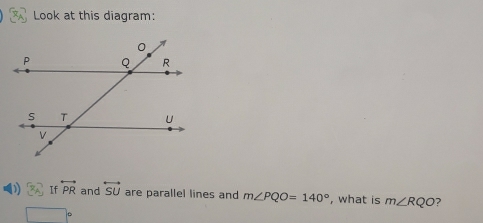 Look at this diagram: 
D 3x^2 If overleftrightarrow PR and overleftrightarrow SU are parallel lines and m∠ PQO=140° , what is m∠ RQO
□°