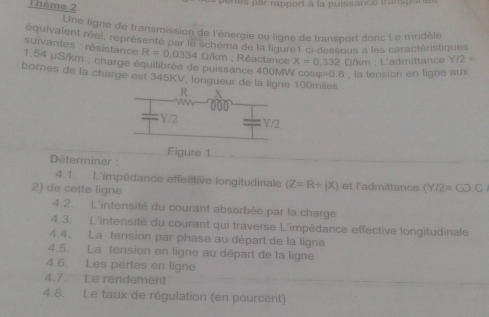 Thème 2 
nes par rapport à la puissance fransipu 
Une ligne de transmission de l'énergie ou ligne de transport donc Le modèle 
suivantes : résistance équivalent réel, représenté par le schéms de la fiqure l6 dessous a les caractéristiques
R=0.0334Omega /km; Réactance X=0.332 Q/km; L'admittance Y/2=
1.54 μS/km : charge équilibrée de puissance 400MW cos varphi =0.8 , la tension en ligne aux 
bornes de la charge est 345KV, longueur de la ligne 10()miles
Déterminer : Figure 1 
4.1. L'impédance effective longitudinale (Z=R+jX) et l'admittance (Y/2=GO.C
2) de cette ligne 
4.2. L'intensité du courant absorbée par la charge 
4.3. L'intensité du courant qui traverse L'impédance effective longitudinale 
4.4. La tension par phase au départ de la ligne 
4.5. La tension en ligne au départ de la ligne 
4.6. Les pertes en ligne 
4.7. Le rendement 
4.8. Le taux de régulation (en pourcent)