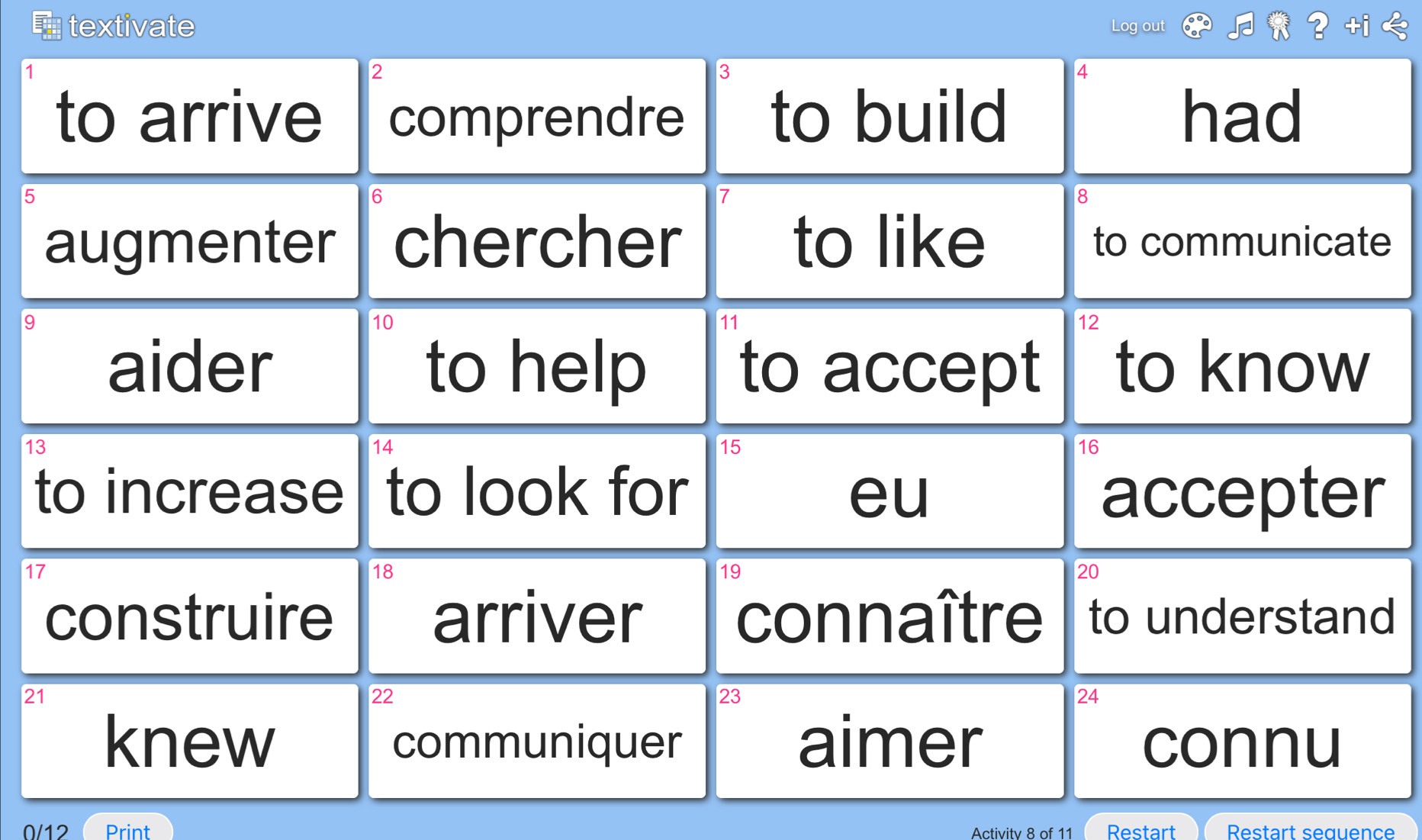 textivate Log out
1
2
3
4
to arrive comprendre to build had
5
6
8
augmenter chercher to like to communicate
9
10
12
aider to help to accept to know
13
14
15
16
to increase to look for eu accepter
17
18
19
20
construire arriver connaître to understand
21
22
23
24
knew communiquer aimer connu 
0/12 Print Activitv 8 of 11 Restart Restart sequence