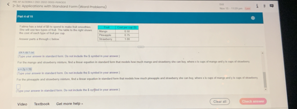 PRE AP AL CEBRA 1-293-21012-0003-PE18OD3
2-3c: Applications with Standard Form (Word Problems) Nov 15 - 11:59 pm out
Part 4 of 11
Fatima has a total of $8 to spend to make fruit smoothies.
She will use two types of fruit. The table to the right shows
the cost of each type of fruit per cup. 
Answer parts a through c below
2x+3y=3z
(Type your answer in standard form. Do not include the $ symbol in your answer.)
For the mango and strawberry mixture, find a linear equation in standard form that models how much mango and strawberry she can buy, where x is cups of mango and y is cups of strawberry
x+2y=16
(Type your answer in standard form. Do not include the $ symbol in your answer.)
For the pineapple and strawberry mixture, find a linear equation in standard form that models how much pineapple and strawberry she can buy, where x is cups of mango and y is cups of strawberry
(Type your answer in standard form. Do not include the $ symbol in your answer)
Video Textbook Get more help - Clear all Check answer