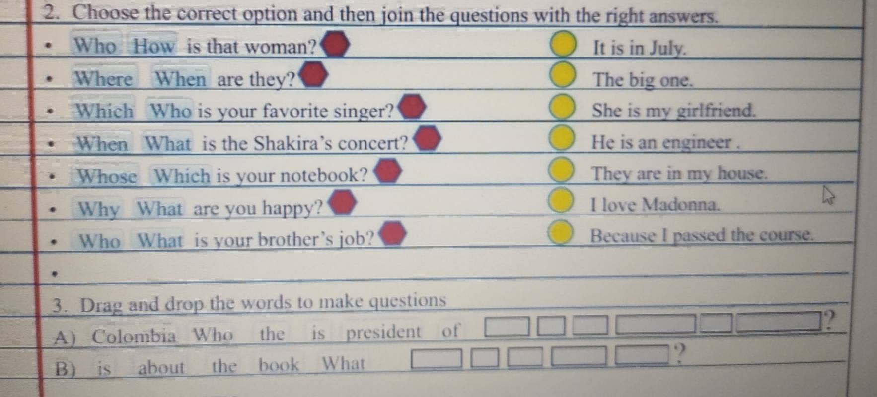 Choose the correct option and then join the questions with the right answers.
Who How is that woman? It is in July.
Where When are they? The big one.
Which Who is your favorite singer? She is my girlfriend.
When What is the Shakira’s concert? He is an engineer .
Whose Which is your notebook? They are in my house.
Why What are you happy? I love Madonna.
Who What is your brother’s job? Because I passed the course.
3. Drag and drop the words to make questions
?
A) Colombia Who the is president of
B) is about the book What
?