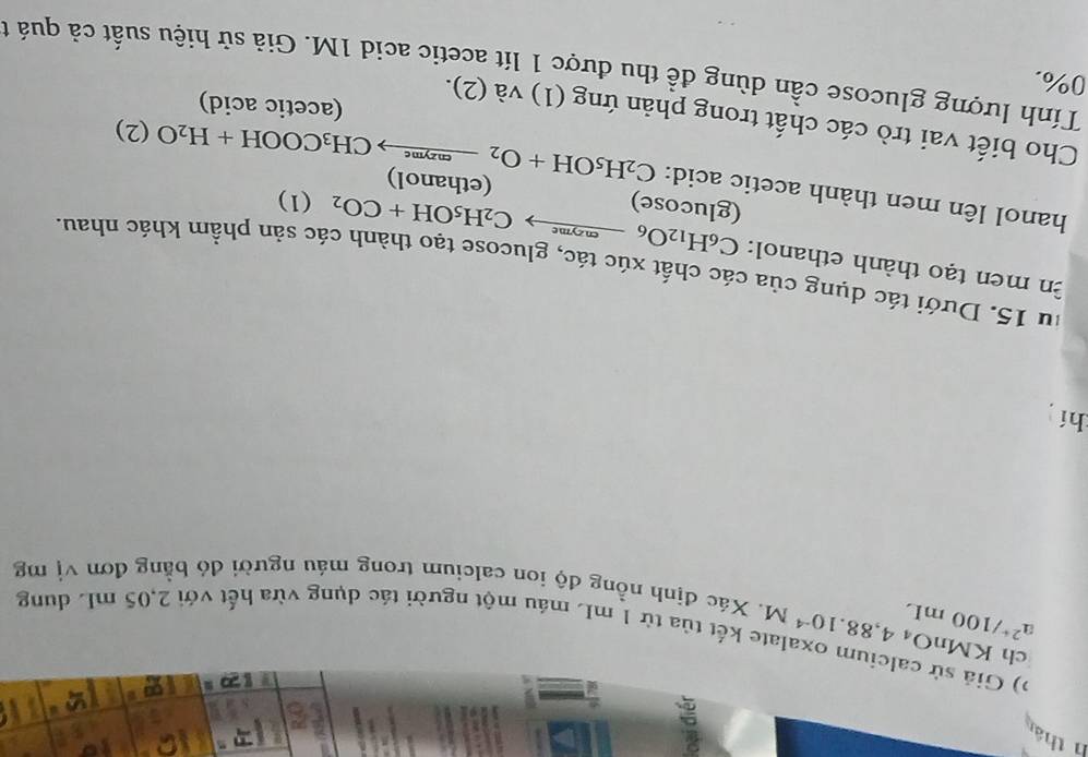 thá 
?) Giả sử calcium oxalate kết tủa từ 1 mL máu một người tác dụng vừa hết với 2,05 mL dung
a^(2+)/100mL
ch K MnO_44,88.10^(-4)M. Xác định nồng độ ion calcium trong máu người đó bằng đơn vị mg 
hí 
fu 15. Dưới tác dụng của các chất xúc tác, glucose tạo thành các sản phầm khác nhau. 
n men tạo thành ethanol: C_6H_12O_6xrightarrow encymeC_2H_5OH+CO_2(1)
(glucose) 
hanol lên men thành acetic acid: C_2H_5OH+O_2xrightarrow m_2meCH_3COOH+H_2O(2) (ethanol) 
Cho biết vai trò các chất trong phản ứng (1) và (2). 
(acetic acid)
0%. 
Tính lượng glucose cần dùng đề thu được 1 lít acetic acid 1M. Giả sử hiệu suất cả quá t