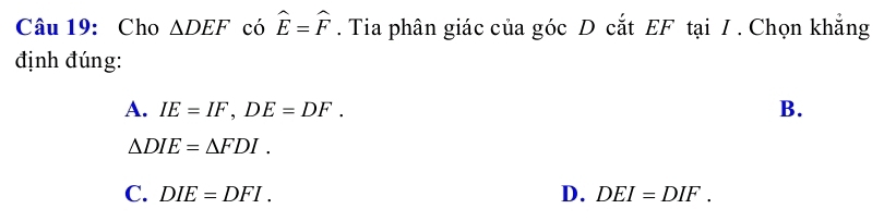 Cho △ DEF có widehat E=widehat F. Tia phân giác của góc D cắt EF tại / . Chọn khẳng
định đúng:
A. IE=IF, DE=DF. B.
△ DIE=△ FDI.
C. DIE=DFI. D. DEI=DIF.