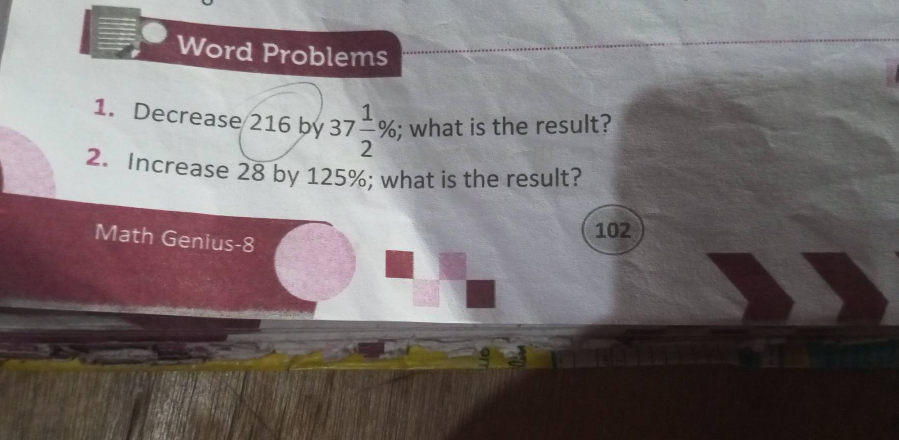 Word Problems 
1. Decrease 216 by 37 1/2 %; what is the result? 
2. Increase 28 by 125%; what is the result? 
Math Genius-8
102