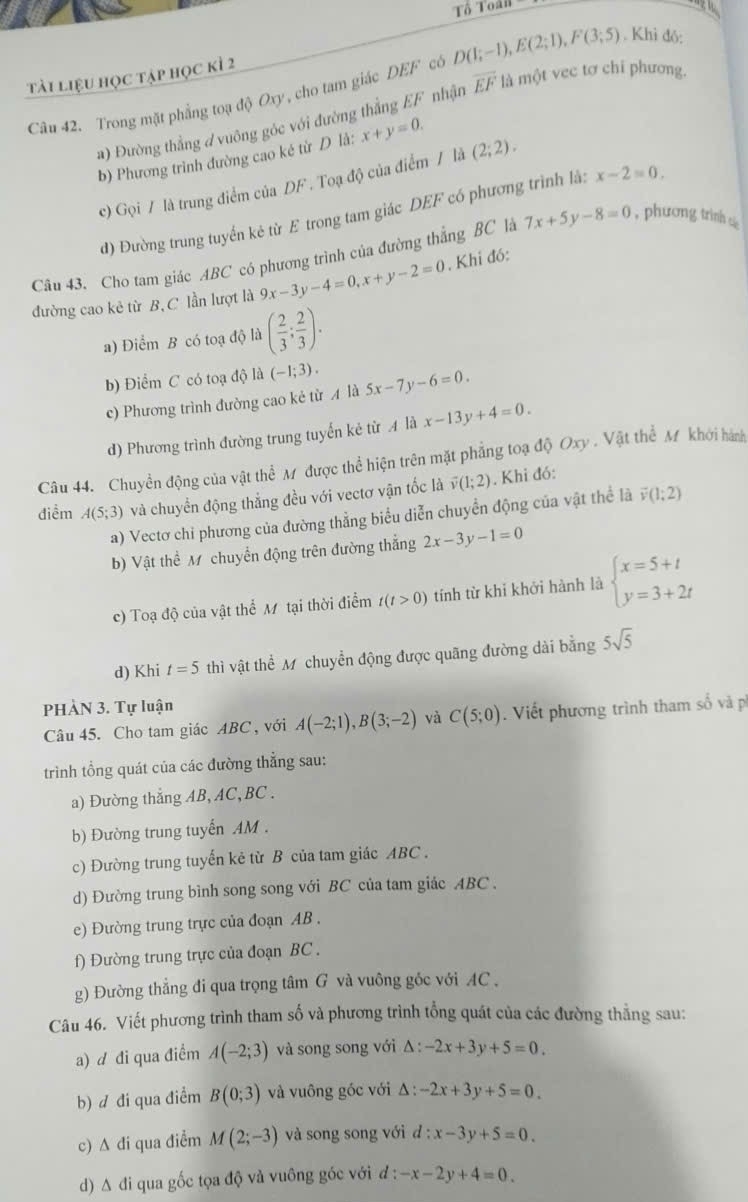 Tổ Toán 
tài liệu học tập học kì 2
Câu 42. Trong mặt phẳng toạ độ Oxy, cho tam giác DEF có D(1;−1), E(2;1),F(3;5). Khì đó:
a) Đường thẳng đ vuông góc với đường thẳng EF nhận overline EF là một vec tơ chi phương.
b) Phương trình đường cao ké từ D lå: x+y=0.
c) Gọi / là trung điểm của DF . Toạ độ của điểm / là (2;2).
d) Đường trung tuyển kẻ từ E trong tam giác DEF có phương trình là: x-2=0.
Câu 43. Cho tam giác ABC có phương trình của đường thẳng BC là 7x+5y-8=0 , phương trình cá 
đường cao kẻ từ B,C lần lượt là 9x-3y-4=0,x+y-2=0. Khi đó:
a) Điểm B có toạ độ là ( 2/3 ; 2/3 ).
b) Điểm C có toạ độ là (-1;3). 5x-7y-6=0.
c) Phương trình đường cao kẻ từ A là
d) Phương trình đường trung tuyến kẻ từ A là x-13y+4=0.
Câu 44. Chuyền động của vật thể Mỹ được thể hiện trên mặt phẳng toạ độ Oxy . Vật thể Mỹ khới hành
điễm A(5;3) và chuyển động thẳng đều với vectơ vận tốc là overline v(1;2). Khi đó:
a) Vectơ chỉ phương của đường thẳng biểu diễn chuyển động của vật thể là vector v(1;2)
b) Vật thể M chuyển động trên đường thắng 2x-3y-1=0
c) Toạ độ của vật thể Mỹ tại thời điểm t(t>0) tính từ khỉ khởi hành là beginarrayl x=5+t y=3+2tendarray.
d) Khi t=5 thì vật thể M chuyển động được quãng đường dài bằng 5sqrt(5)
PHÀN 3. Tự luận
Câu 45. Cho tam giác ABC , với A(-2;1),B(3;-2) và C(5;0). Viết phương trình tham số và ph
trình tổng quát của các đường thẳng sau:
a) Đường thẳng AB, AC, BC .
b) Đường trung tuyến AM .
c) Đường trung tuyến kẻ từ B của tam giác ABC .
d) Đường trung bình song song với BC của tam giác ABC .
e) Đường trung trực của đoạn AB .
f) Đường trung trực của đoạn BC .
g) Đường thẳng đi qua trọng tâm G và vuông gốc với AC .
Câu 46. Viết phương trình tham số và phương trình tổng quát của các đường thẳng sau:
a) d đi qua điểm A(-2;3) và song song với Δ : -2x+3y+5=0.
b) d đi qua điểm B(0;3) và vuông góc với Δ : -2x+3y+5=0.
c) A đi qua điểm M(2;-3) và song song với l:x-3y+5=0.
d) Δ đi qua gốc tọa độ và vuông góc với đ : -x-2y+4=0.