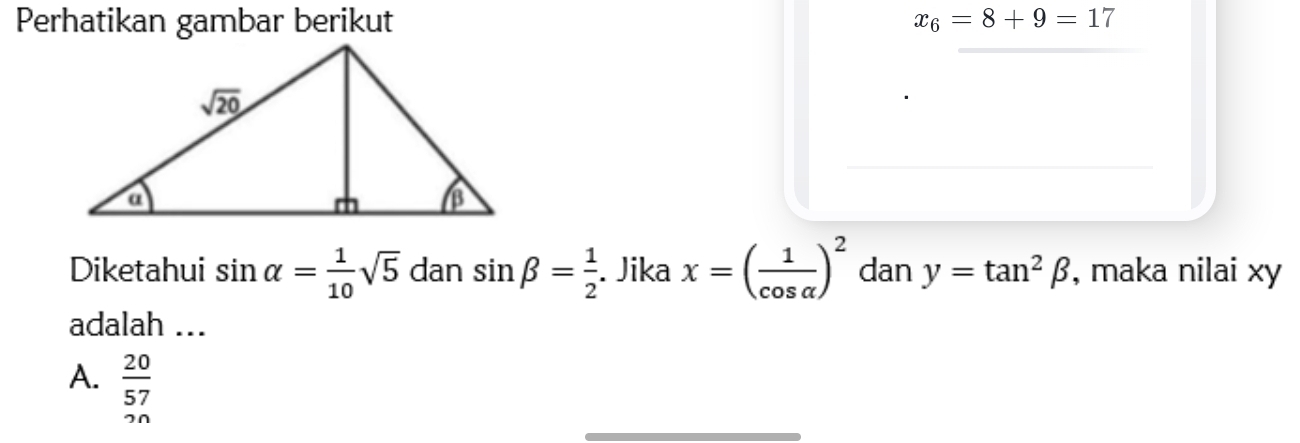 Perhatikan gambar berikut x_6=8+9=17
Diketahui sin alpha = 1/10 sqrt(5) dan sin beta = 1/2 . Jika x=( 1/cos alpha  )^2 dan y=tan^2beta , maka nilai xy
adalah ...
A.  20/57 