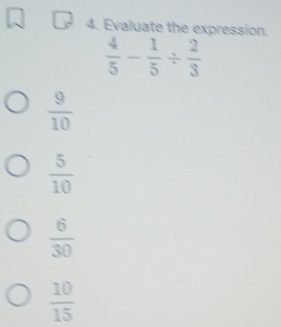 Evaluate the expression.
 4/5 - 1/5 /  2/3 
 9/10 
 5/10 
 6/30 
 10/15 