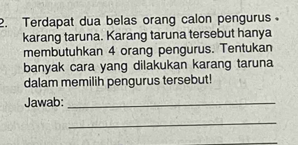 Terdapat dua belas orang calon pengurus。 
karang taruna. Karang taruna tersebut hanya 
membutuhkan 4 orang pengurus. Tentukan 
banyak cara yang dilakukan karang taruna 
dalam memilih pengurus tersebut! 
Jawab:_ 
_