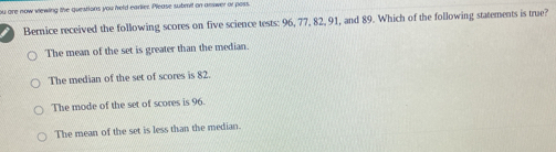 ou are now viewing the questions you held earlier. Please submit on answer or poss.
Bernice received the following scores on five science tests: 96, 77, 82, 91, and 89. Which of the following statements is true?
The mean of the set is greater than the median.
The median of the set of scores is 82.
The mode of the set of scores is 96.
The mean of the set is less than the median.