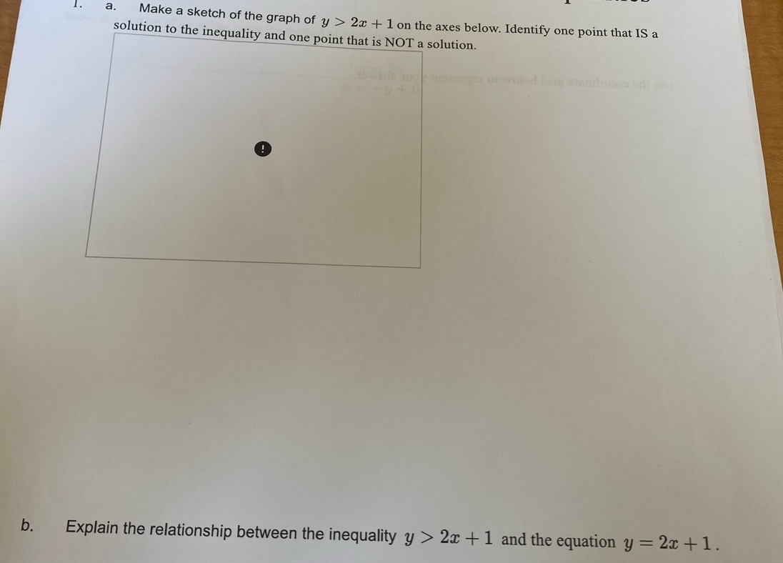 Make a sketch of the graph of y>2x+1 on the axes below. Identify one point that IS a
solution to the inequality and one point that is NOT a solution.
1
b. Explain the relationship between the inequality y>2x+1 and the equation y=2x+1.