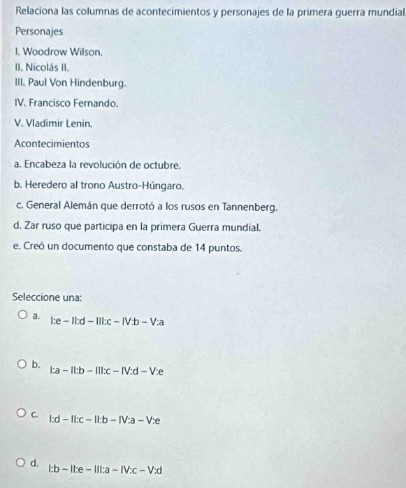 Relaciona las columnas de acontecimientos y personajes de la primera guerra mundial
Personajes
I. Woodrow Wilson.
II. Nicolás II.
III. Paul Von Hindenburg.
IV. Francisco Fernando.
V. Vladimir Lenin.
Acontecimientos
a. Encabeza la revolución de octubre.
b. Heredero al trono Austro-Húngaro.
c. General Alemán que derrotó a los rusos en Tannenberg.
d. Zar ruso que participa en la primera Guerra mundial.
e. Creó un documento que constaba de 14 puntos.
Seleccione una:
a. l:e-Il:d-Ill:c-IV:b-V:a
b.
l:a-Il:b-Ill:c-IV:d-V:e
C. l:d-ll:c-ll:b-lV:a-V:e
d.
l:b-ll:e-lll:a-lV:c-V:d