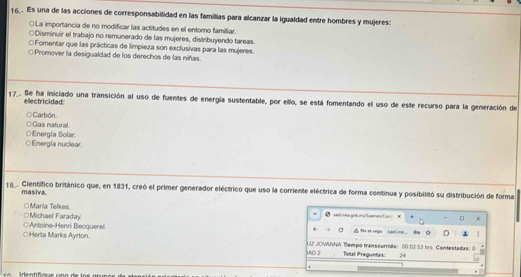 Es una de las acciones de corresponsabilidad en las familias para alcanzar la igualdad entre hombres y mujeres:
○La importancia de no modificar las actitudes en el entorno familiar.
Disminuir el trabajo no remunerado de las mujeres, distribuyendo tareas.
○Fomentar que las prácticas de limpieza son exclusivas para las mujeres.
Promover la desigualdad de los derechos de las niñas.
17.. Se ha iniciado una transición al uso de fuentes de energía sustentable, por ello, se está fomentando el uso de este recurso para la generación de electricidad:
Carbón.
Gas natural.
Energía Solar.
Energía nuclear.
18.2 Científico británico que, en 1831, creó el primer generador eléctrico que uso la corriente eléctrica de forma continua y posibilitó su distribución de forma
masiva.
○Maria Telkes. saelinea.gob.mx/Examen/Cont × □ ×
Michael Faraday.
Antoine-Henri Becquerel. △ No es segu sael.ine... * :
←
Herta Marks Ayrton. UZ JOVANNA Tiempo transcurrido: 00.02:52 hrs. Contestadas:
)AD 2 Total Preguntas: 24
.
I dentifique unó de los arupos