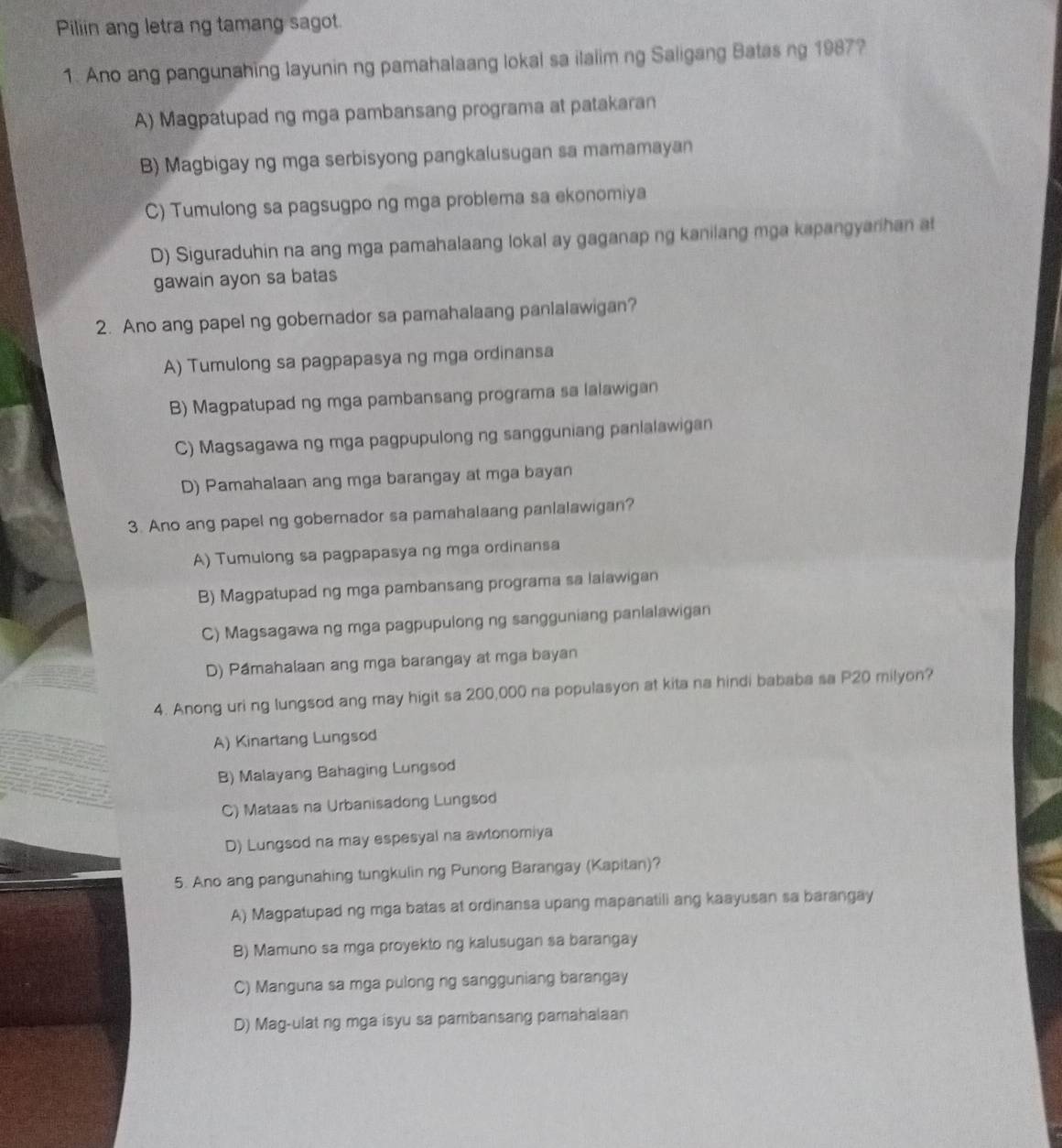 Piliin ang letra ng tamang sagot.
1. Ano ang pangunahing layunin ng pamahalaang lokal sa ilalim ng Saligang Batas ng 1987?
A) Magpatupad ng mga pambansang programa at patakaran
B) Magbigay ng mga serbisyong pangkalusugan sa mamamayan
C) Tumulong sa pagsugpo ng mga problema sa ekonomiya
D) Siguraduhin na ang mga pamahalaang lokal ay gaganap ng kanilang mga kapangyarihan at
gawain ayon sa batas
2. Ano ang papel ng gobernador sa pamahalaang panlalawigan?
A) Tumulong sa pagpapasya ng mga ordinansa
B) Magpatupad ng mga pambansang programa sa lalawigan
C) Magsagawa ng mga pagpupulong ng sangguniang panlalawigan
D) Pamahalaan ang mga barangay at mga bayan
3. Ano ang papel ng gobernador sa pamahalaang panlalawigan?
A) Tumulong sa pagpapasya ng mga ordinansa
B) Magpatupad ng mga pambansang programa sa lalawigan
C) Magsagawa ng mga pagpupulong ng sangguniang panlalawigan
D) Pámahalaan ang mga barangay at mga bayan
4. Anong uri ng lungsod ang may higit sa 200,000 na populasyon at kita na hindi bababa sa P20 milyon?
A) Kinartang Lungsod
B) Malayang Bahaging Lungsod
C) Mataas na Urbanisadong Lungsod
D) Lungsod na may espesyal na awtonomiya
5. Ano ang pangunahing tungkulin ng Punong Barangay (Kapitan)?
A) Magpatupad ng mga batas at ordinansa upang mapanatili ang kaayusan sa barangay
B) Mamuno sa mga proyekto ng kalusugan sa barangay
C) Manguna sa mga pulong ng sangguniang barangay
D) Mag-ulat ng mga isyu sa pambansang pamahalaan