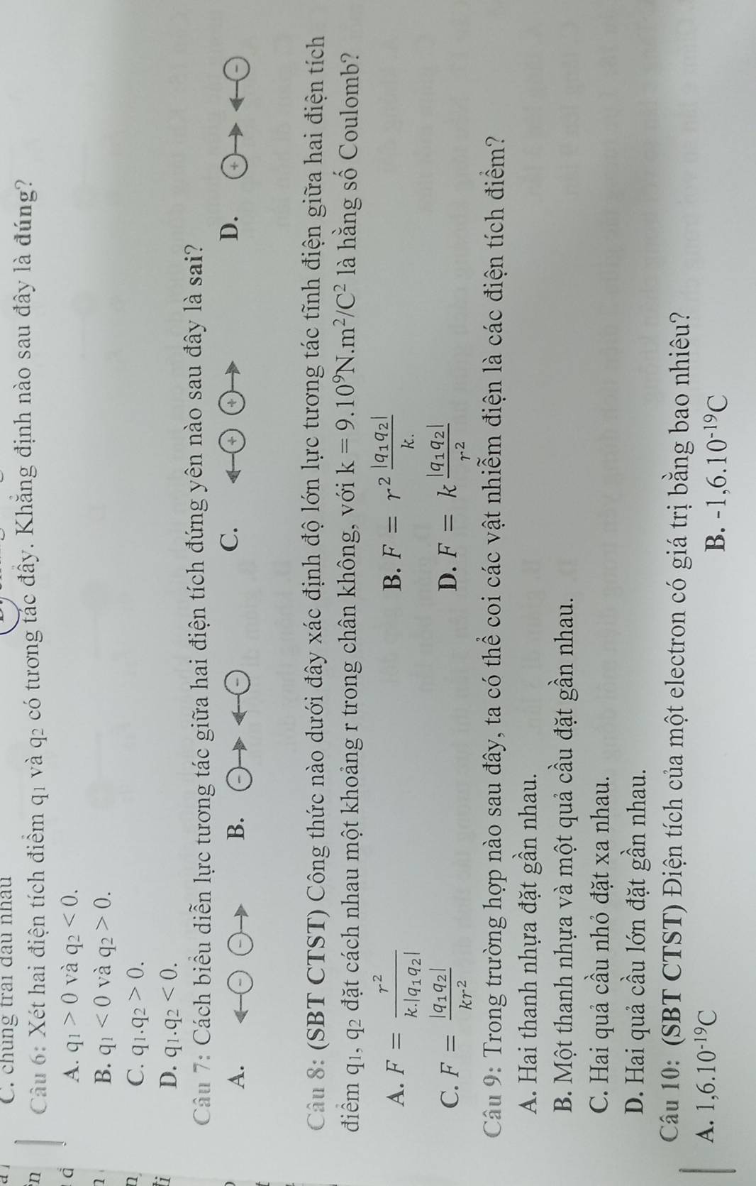 chúng trai đầu nhâu
n  Câu 6: Xét hai điện tích điểm q1 và q2 có tương tác đây. Khăng định nào sau đây là đúng?
A. q_1>0 và q_2<0.
1
B. q_1<0</tex> và q_2>0.
n
C. q_1.q_2>0.
7
D. q_1.q_2<0.
Câu 7: Cách biểu diễn lực tương tác giữa hai điện tích đứng yên nào sau đây là sai?
A.
B.
C.
D.  enclosecircle4to arrow  enclosecircle-
Câu 8: (SBT CTST) Công thức nào dưới đây xác định độ lớn lực tương tác tĩnh điện giữa hai điện tích
điểm q_1,q_2 đặt cách nhau một khoảng r trong chân không, với k=9.10^9N.m^2/C^2 là hằng số Coulomb?
A. F=frac r^2k.|q_1q_2| F=r^2frac |q_1q_2|k.
B.
C. F=frac |q_1q_2|kr^2 F=kfrac |q_1q_2|r^2
D.
Câu 9: Trong trường hợp nào sau đây, ta có thể coi các vật nhiễm điện là các điện tích điểm?
A. Hai thanh nhựa đặt gần nhau.
B. Một thanh nhựa và một quả cầu đặt gần nhau.
C. Hai quả cầu nhỏ đặt xa nhau.
D. Hai quả cầu lớn đặt gần nhau.
Câu 10: (SBT CTST) Điện tích của một electron có giá trị bằng bao nhiêu?
A. 1,6.10^(-19)C
B. -1,6.10^(-19)C