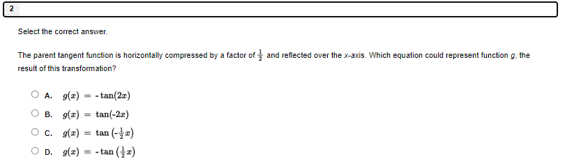 Select the correct answer
The parent tangent function is horizontally compressed by a factor of  1/2  and reflected over the x-axis. Which equation could represent function g, the
result of this transformation?
A. g(x)=-tan (2x)
B. g(x)=tan (-2x)
C. g(x)=tan (- 1/2 x)
D. g(x)=-tan ( 1/2 x)