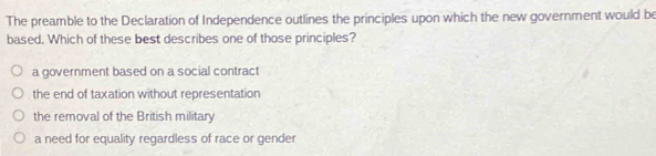 The preamble to the Declaration of Independence outlines the principles upon which the new government would be
based. Which of these best describes one of those principles?
a government based on a social contract
the end of taxation without representation
the removal of the British military
a need for equality regardless of race or gender