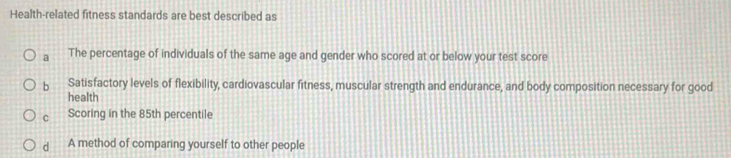 Health-related fitness standards are best described as
a The percentage of individuals of the same age and gender who scored at or below your test score
b Satisfactory levels of flexibility, cardiovascular fitness, muscular strength and endurance, and body composition necessary for good
health
C Scoring in the 85th percentile
d A method of comparing yourself to other people