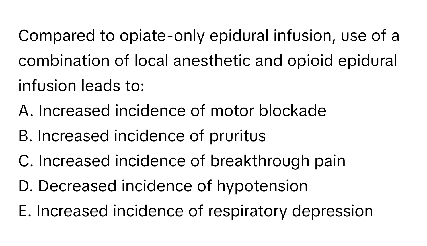 Compared to opiate-only epidural infusion, use of a combination of local anesthetic and opioid epidural infusion leads to:

A. Increased incidence of motor blockade
B. Increased incidence of pruritus
C. Increased incidence of breakthrough pain
D. Decreased incidence of hypotension
E. Increased incidence of respiratory depression