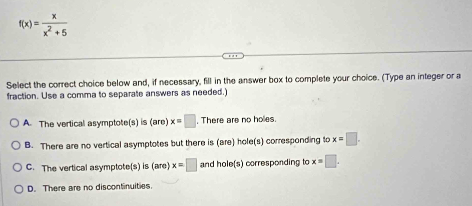 f(x)= x/x^2+5 
Select the correct choice below and, if necessary, fill in the answer box to complete your choice. (Type an integer or a
fraction. Use a comma to separate answers as needed.)
A. The vertical asymptote(s) is (are) x=□. There are no holes.
B. There are no vertical asymptotes but there is (are) hole(s) corresponding to x=□.
C. The vertical asymptote(s) is (are) x=□ and hole(s) corresponding to x=□.
D. There are no discontinuities.