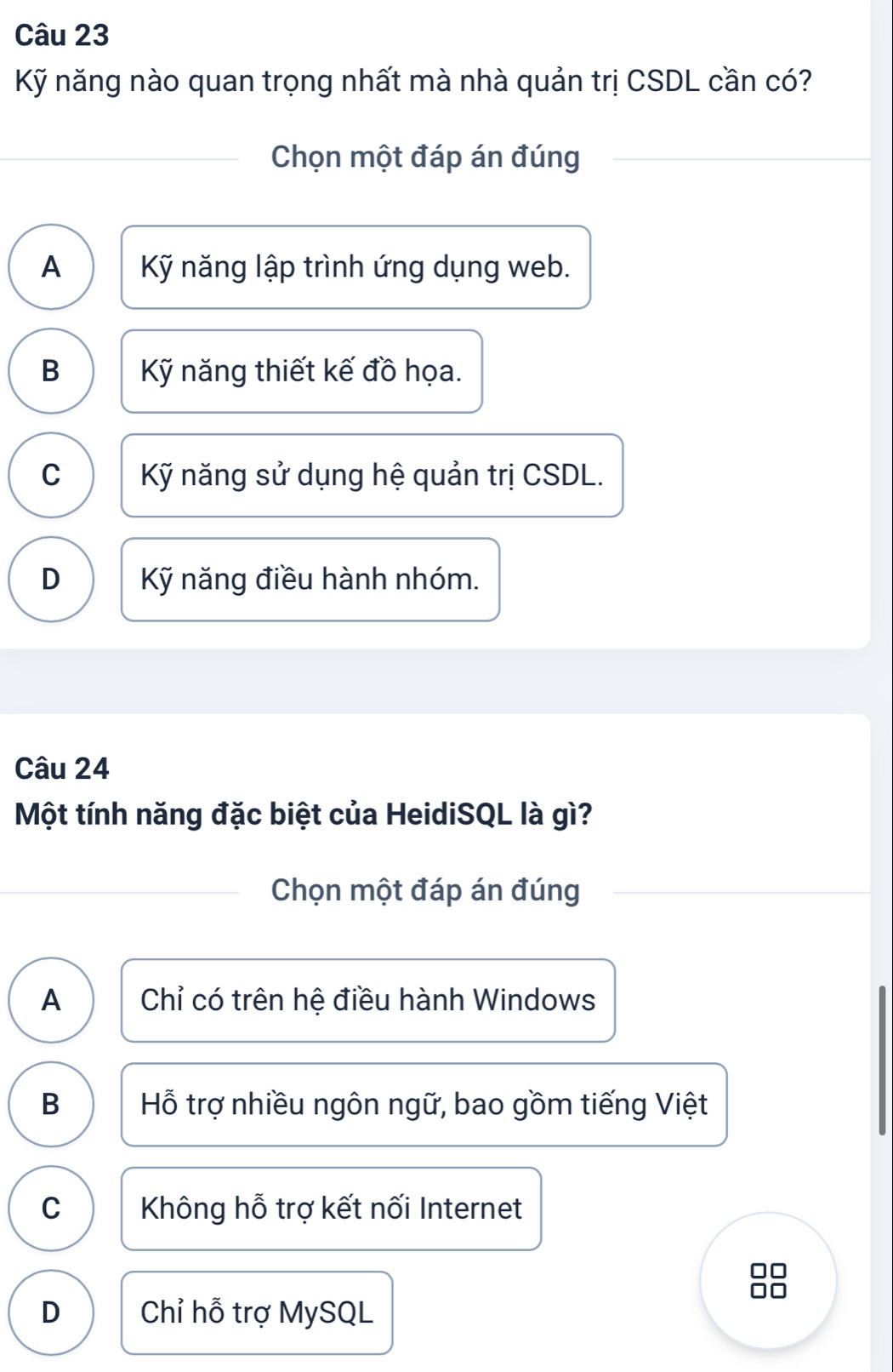 Kỹ năng nào quan trọng nhất mà nhà quản trị CSDL cần có?
Chọn một đáp án đúng
A Kỹ năng lập trình ứng dụng web.
B Kỹ năng thiết kế đồ họa.
C Kỹ năng sử dụng hệ quản trị CSDL.
D Kỹ năng điều hành nhóm.
Câu 24
Một tính năng đặc biệt của HeidiSQL là gì?
Chọn một đáp án đúng
A Chỉ có trên hệ điều hành Windows
B Hỗ trợ nhiều ngôn ngữ, bao gồm tiếng Việt
C Không hỗ trợ kết nối Internet
D Chỉ hỗ trợ MySQL