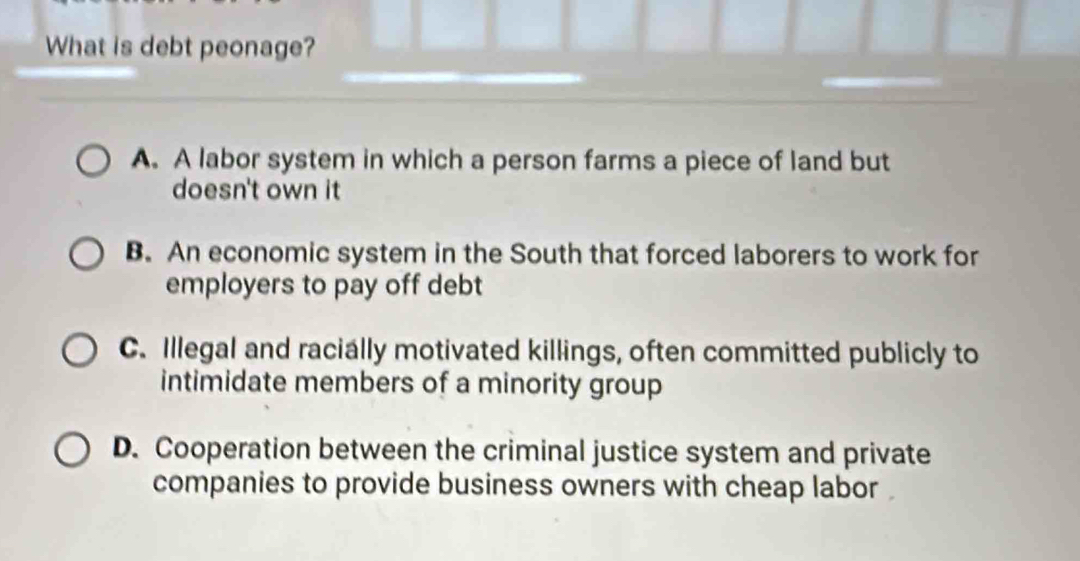 What is debt peonage?
A. A labor system in which a person farms a piece of land but
doesn't own it
B. An economic system in the South that forced laborers to work for
employers to pay off debt
C. Illegal and racially motivated killings, often committed publicly to
intimidate members of a minority group
D. Cooperation between the criminal justice system and private
companies to provide business owners with cheap labor .