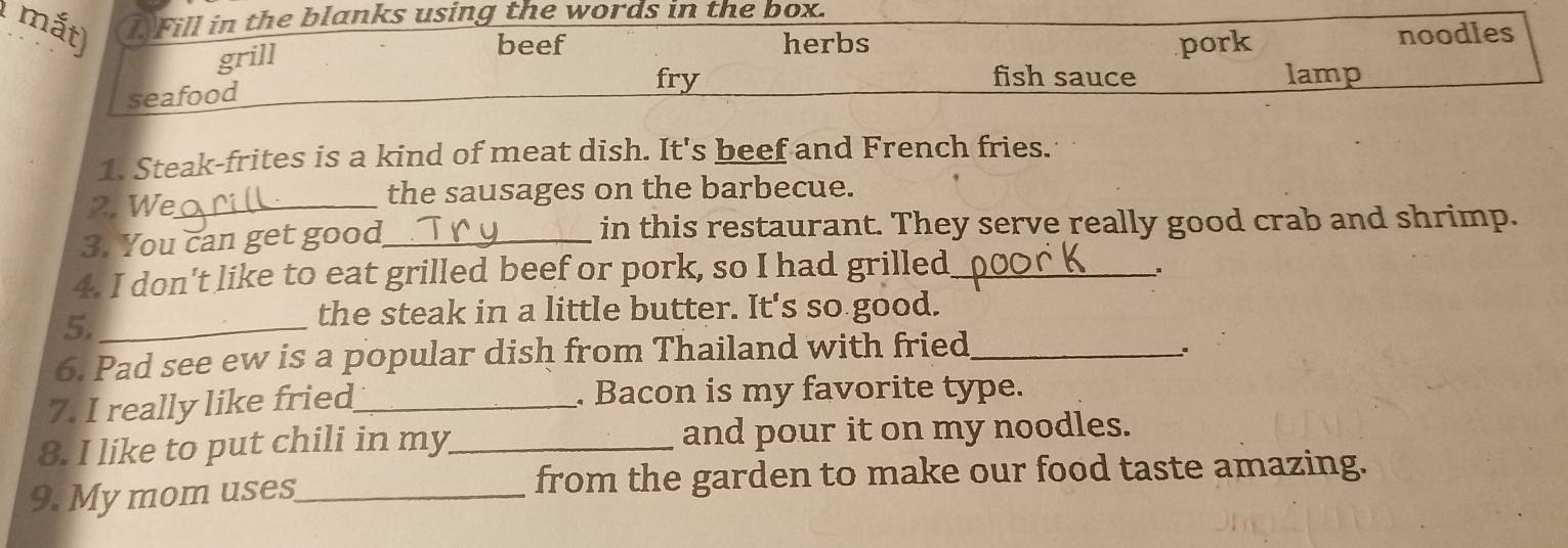 mắt Fill in the blanks using the words in the box. 
grill 
beef herbs pork noodles 
seafood 
fry fish sauce lamp 
1. Steak-frites is a kind of meat dish. It's beef and French fries. 
2. We_ the sausages on the barbecue. 
3. You can get good_ in this restaurant. They serve really good crab and shrimp. 
4. I don't like to eat grilled beef or pork, so I had grilled_ 
5._ 
the steak in a little butter. It's so good. 
6. Pad see ew is a popular dish from Thailand with fried_ 
7. I really like fried_ . Bacon is my favorite type. 
8. I like to put chili in my_ and pour it on my noodles. 
9. My mom uses_ from the garden to make our food taste amazing.