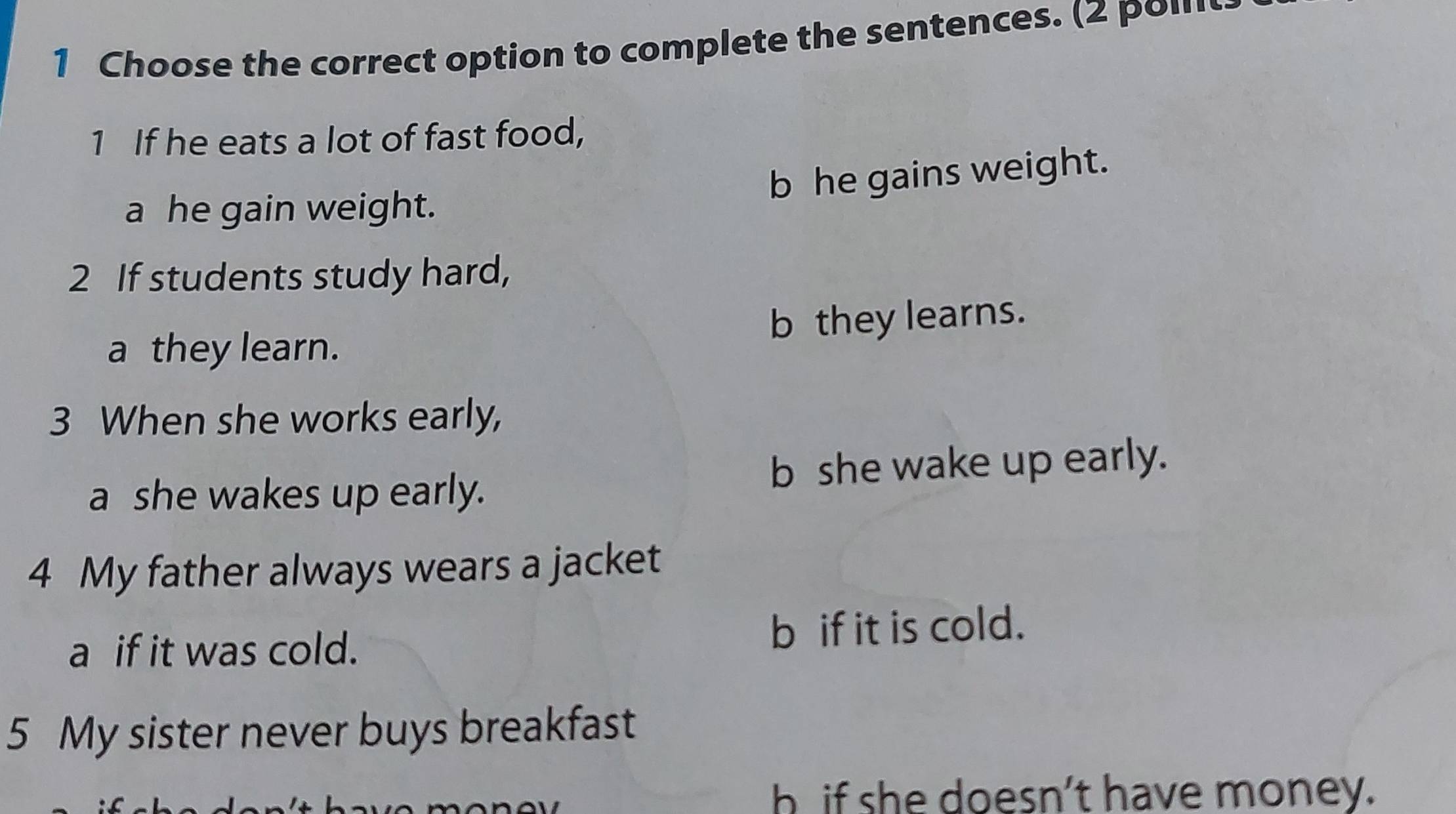 Choose the correct option to complete the sentences. (2 poι
1 If he eats a lot of fast food,
b he gains weight.
a he gain weight.
2 If students study hard,
b they learns.
a they learn.
3 When she works early,
a she wakes up early. b she wake up early.
4 My father always wears a jacket
a if it was cold. b if it is cold.
5 My sister never buys breakfast
b if she doesn’t have money.