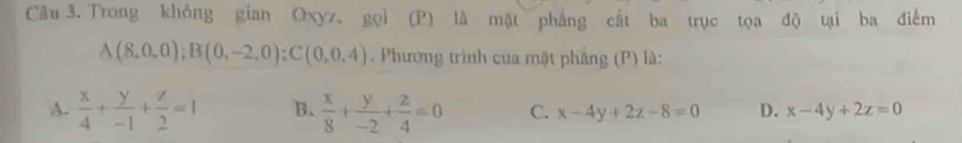 Cầu 3. Trong không gian Oxyz, gọi (P) là mặt phẳng cất ba trục tọa độ tại ba điểm
A(8,0,0); B(0,-2,0) : C(0,0,4) Phương trình của mặt phảng (P) là:
A.  x/4 + y/-1 + z/2 =1 B.  x/8 + y/-2 + z/4 =0 C. x-4y+2z-8=0 D. x-4y+2z=0