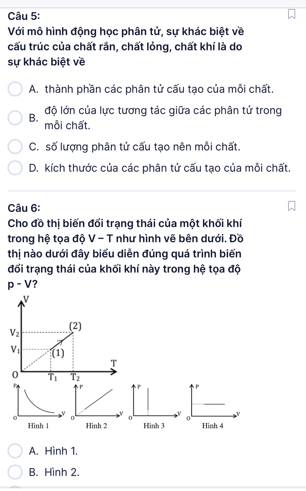 Với mô hình động học phân tử, sự khác biệt về
cấu trúc của chất rắn, chất lỏng, chất khí là do
sự khác biệt về
A. thành phần các phân tử cấu tạo của mỗi chất.
độ lớn của lực tương tác giữa các phân tử trong
B.
mỗi chất.
C. số lượng phân tử cấu tạo nên mỗi chất.
D. kích thước của các phân tử cấu tạo của mỗi chất.
Câu 6:
Cho đồ thị biến đổi trạng thái của một khối khí
trong hệ tọa độ V - T như hình vẽ bên dưới. Đồ
thị nào dưới đây biểu diễn đúng quá trình biến
đổi trạng thái của khối khí này trong hệ tọa độ
p-V ?
A. Hình 1.
B. Hình 2.