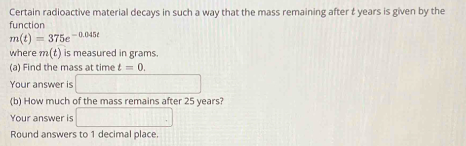 Certain radioactive material decays in such a way that the mass remaining after t years is given by the 
function
m(t)=375e^(-0.045t)
where m(t) is measured in grams. 
(a) Find the mass at time t=0. 
Your answer is □ 
(b) How much of the mass remains after 25 years? 
Your answer is □ 
Round answers to 1 decimal place.