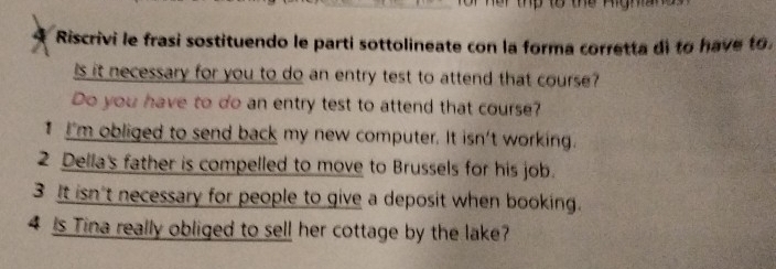 Riscrivi le frasi sostituendo le parti sottolineate con la forma corretta di to have to.
Is it necessary for you to do an entry test to attend that course?
Do you have to do an entry test to attend that course?
I I'm obliged to send back my new computer. It isn't working.
2 Della's father is compelled to move to Brussels for his job.
3 It isn't necessary for people to give a deposit when booking.
4 is Tina really obliged to sell her cottage by the lake?