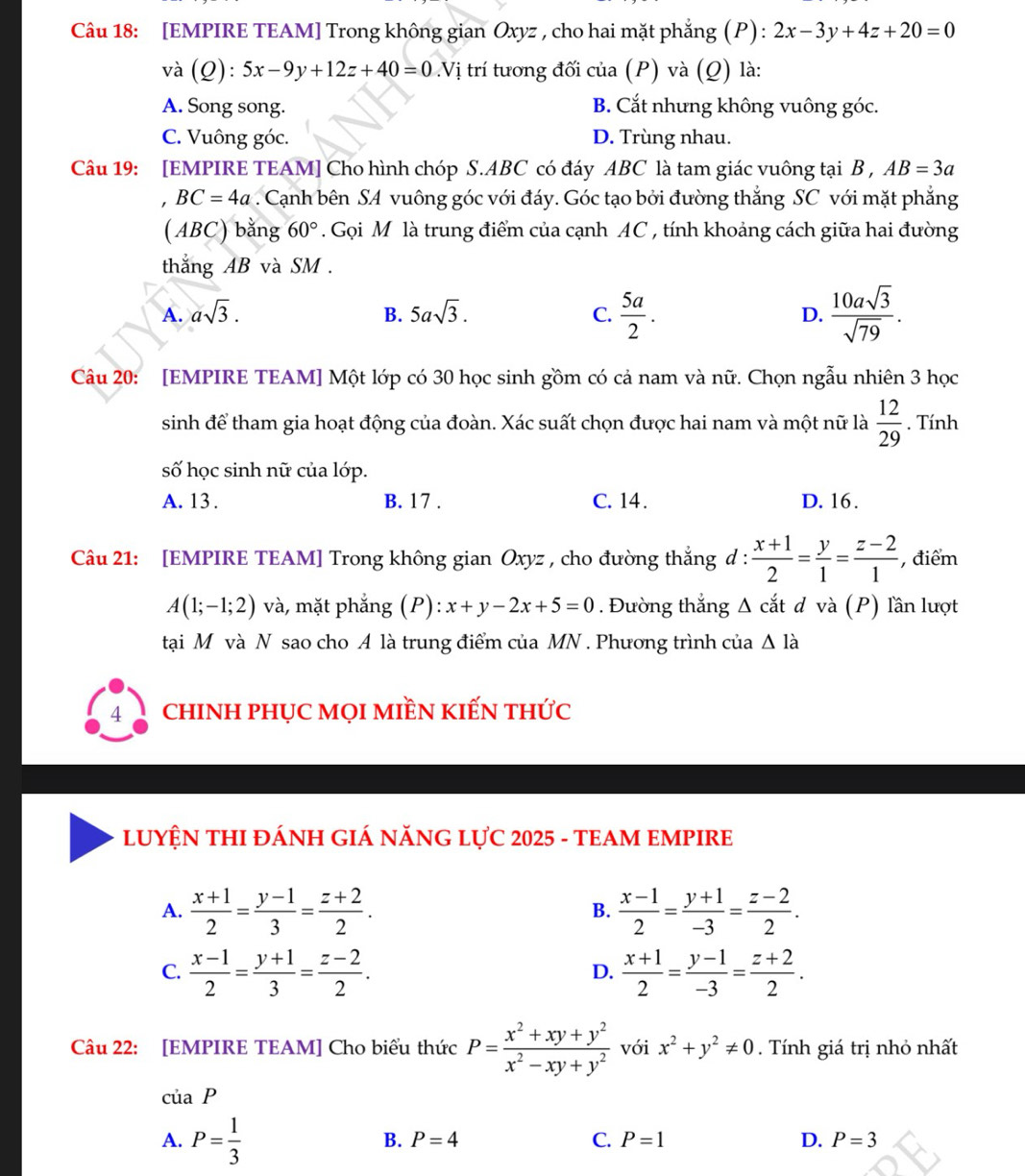 [EMPIRE TEAM] Trong không gian Oxyz , cho hai mặt phẳng (P) : 2x-3y+4z+20=0
và (Q) ):5x-9y+12z+40=0.Vị trí tương đối của (P) và (Q) là:
A. Song song. B. Cắt nhưng không vuông góc.
C. Vuông góc. D. Trùng nhau.
Câu 19: [EMPIRE TEAM] Cho hình chóp S.ABC có đáy ABC là tam giác vuông tại B , AB=3a
BC=4a. Cạnh bên SA vuông góc với đáy. Góc tạo bởi đường thẳng SC với mặt phẳng
( ABC) bằng 60°. Gọi M là trung điểm của cạnh AC , tính khoảng cách giữa hai đường
thẳng AB và SM .
A. asqrt(3). 5asqrt(3). C.  5a/2 . D.  10asqrt(3)/sqrt(79) .
B.
Câu 20: [EMPIRE TEAM] Một lớp có 30 học sinh gồm có cả nam và nữ. Chọn ngẫu nhiên 3 học
sinh để tham gia hoạt động của đoàn. Xác suất chọn được hai nam và một nữ là  12/29 . Tính
số học sinh nữ của lớp.
A. 13. B. 17 . C. 14 . D. 16.
Câu 21: [EMPIRE TEAM] Trong không gian Oxyz , cho đường thắng d :  (x+1)/2 = y/1 = (z-2)/1  , điểm
A(1;-1;2) và, mặt phẳng (P): x+y-2x+5=0. Đường thắng Δ cắt d và (P) lần lượt
tại M và N sao cho A là trung điểm của MN . Phương trình của △ Idot a
4 chINH pHỤC MọI mIềN kIếN thức
LUYỆN THI ĐÁNH GIÁ NĂNG LựC 2025 - TEAM EMPIRE
A.  (x+1)/2 = (y-1)/3 = (z+2)/2 .  (x-1)/2 = (y+1)/-3 = (z-2)/2 .
B.
C.  (x-1)/2 = (y+1)/3 = (z-2)/2 .  (x+1)/2 = (y-1)/-3 = (z+2)/2 .
D.
Câu 22: [EMPIRE TEAM] Cho biểu thức P= (x^2+xy+y^2)/x^2-xy+y^2  với x^2+y^2!= 0. Tính giá trị nhỏ nhất
ciaP
A. P= 1/3 
B. P=4 C. P=1 D. P=3