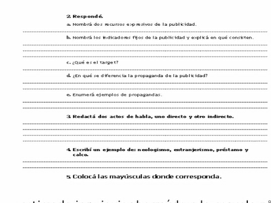 Respondé 
a Nombrá dos recursos expresivos de la publicidad. 
_ 
l Nombrá los indicadores fijos de la publicidad y explicá en qué consisten. 
_ 
_ 
_ 
c ¿Qué es el target? 
_ 
d En qué se diferencia la propaganda de la publicidad? 
_ 
_ 
e Enumerá ejemplos de propagandas. 
_ 
_ 
3 Redactá dos actos de habla, uno directo y otro indirecto. 
_ 
_ 
_ 
_ 
4 Escribí un ejemplo de: neologismo, entranjerismo, préstamo y 
calco. 
_ 
_ 
s Colocá las mayúsculas donde corresponda.