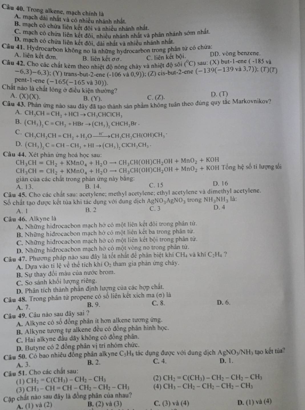 Trong alkene, mạch chính là
A. mạch dài nhất và có nhiều nhánh nhất.
B. mạch có chứa liên kết đôi và nhiều nhánh nhất.
C. mạch có chứa liên kết đôi, nhiều nhánh nhất và phân nhánh sớm nhất.
D. mạch có chứa liên kết đôi, dài nhất và nhiều nhánh nhất.
Câu 41. Hydrocarbon không no là những hydrocarbon trong phân tử có chứa:
A. liên kết đơn. B. liên kết σσ. C. liên kết bội. DD. vòng benzene.
Câu 42. Cho các chất kèm theo nhiệt độ nóng chảy và nhiệt độ sôi (^circ C) sau: (X) but-1-ene ( -185 và
-6,3)-6,3) ); (Y) trans-but-2-ene (-106v. 0,9)); (Z) cis-but-2-ene (-139(-139 và 3,7)); (T)(T)
pent-1-ene (-165(-165 V (30)).
Chất nào là chất lỏng ở điều kiện thường?
A. (X)(X). C. (Z). D. (T)
B. (Y ).
Câu 43. Phản ứng nào sau đây đã tạo thành sản phầm không tuân theo đúng quy tắc Markovnikov?
A. CH_3CH=CH_2+HClto CH_3CHClCH_3
B. (CH_3)_2C=CH_2+HBrto (CH_3)_2CHCH_2Br·
C. CH_3CH_2CH=CH_2+H_2Oxrightarrow H^+CH_3CH_2CH(OH)CH_3·
D. (CH_3)_2C=CH-CH_3+HIto (CH_3)_2ClCH_2CH_3·
Câu 44. Xét phản ứng hoá học sau:
CH_3CH=CH_2+KMnO_4+H_2Oto CH_3CH(OH)CH_2OH+MnO_2+KOH ổng hệ số ti lượng tối
CH_3CH=CH_2+KMnO_4+H_2Oto CH_3CH(OH)CH_2OH+MnO_2+KOH
giản của các chất trong phản ứng này bằng:
A. 13. B. 14. C. 15 D. 16
Câu 45. Cho các chất sau: acetylene; methyl acetylene; ethyl acetylene và dimethyl acetylene.
Số chất tạo được kết tủa khi tác dụng với dung dịch AgNO_3AgNO_3 trong NH_3NH_3 là:
A. 1 B. 2 C. 3 D. 4
Câu 46. Alkyne là
A. Những hiđrocacbon mạch hở có một liên kết đôi trong phân tử.
B. Những hiđrocacbon mạch hở có một liên kết ba trong phân tử.
C. Những hidrocacbon mạch hở có một liên kết bội trong phân tử.
D. Những hiđrocacbon mạch hở có một vòng no trong phân tử.
Câu 47. Phương pháp nào sau đây là tốt nhất để phân biệt khí ở CH_4 và khí C_2H_4 ?
A. Dựa vào tỉ lệ về thể tích khí O_2 tham gia phản ứng cháy.
B. Sự thay đổi màu của nước brom.
C. So sánh khối lượng riêng.
D. Phân tích thành phần định lượng của các hợp chất.
Câu 48. Trong phân tử propene có shat o liên kết xich ma (σ) là
A. 7. B. 9.
C. 8. D. 6.
Câu 49. Câu nào sau đây sai ?
A. Alkyne có số đồng phân ít hơn alkene tương ứng.
B. Alkyne tương tự alkene đều có đồng phân hình học.
C. Hai alkyne đầu dãy không có đồng phân.
D. Butyne có 2 đồng phân vị trí nhóm chức.
Câu 50. Có bao nhiêu đồng phân alkyne C_5H_8 tác dụng được với dung dịch AgNO_3/NH_3 tạo kết túa?
A. 3. B. 2. C. 4. D. 1.
Câu 51. Cho các chất sau:
(1) CH_2=C(CH_3)-CH_2-CH_3 (2) CH_2=C(CH_3)-CH_2-CH_2-CH_3
(3) CH_3-CH=CH-CH_2-CH_2-CH_3 (4) CH_3-CH_2-CH_2-CH_2-CH_3
Cặp chất nào sau đây là đồng phân của nhau?
A. (1) và (2) B. (2) và (3) C. (3)va(4) D. (1) va(4)