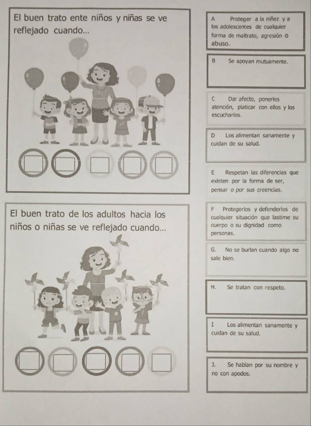 A Proteger a la niñez y a
los adolescentes de cualquier
forma de maltrato, agresión o
abuso.
B Se apoyan mutuamente.
C Dar afecto， ponerles
atención, platicar con ellos y los
escucharlos.
D Los alimentan sanamente y
cuidan de su salud.
E Respetan las diferencias que
existen por la forma de ser,
pensar o por sus creencias.
F Protegerios y defenderlos de
cualquier situación que lastime su
cuerpo o su dignidad como
personas.
G. No se burlan cuando algo no
sale bien.
H. Se tratan con respeto.
Los alimentan sanamente y
cuidan de su salud.
no con apodos.