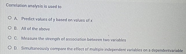 Correlation analysis is used to
A. Predict values of y based on values of x
B. All of the above
C. Measure the strength of association between two variables
D. Simultaneously compare the effect of multiple independent variables on a dependentvariable