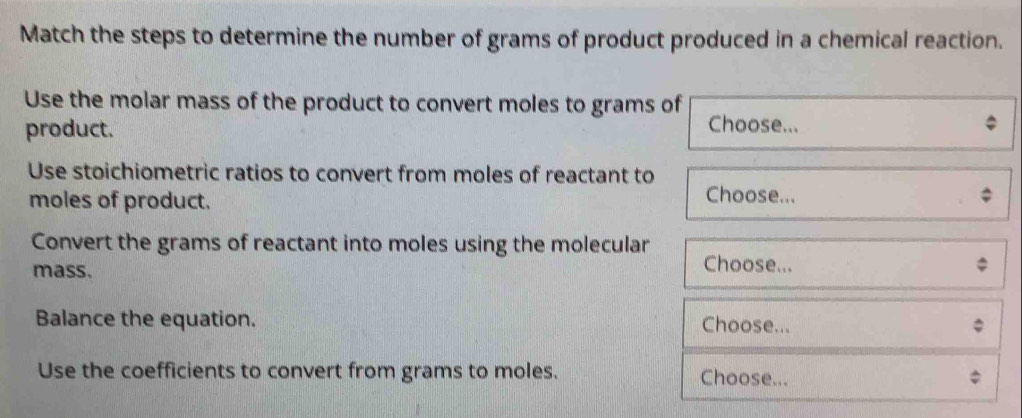 Match the steps to determine the number of grams of product produced in a chemical reaction. 
Use the molar mass of the product to convert moles to grams of 
product. 
Choose... 
Use stoichiometric ratios to convert from moles of reactant to 
moles of product. 
Choose... 
Convert the grams of reactant into moles using the molecular 
mass. 
Choose... 
Balance the equation. Choose... 
Use the coefficients to convert from grams to moles. Choose...