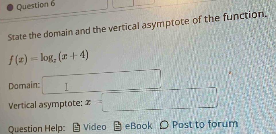 State the domain and the vertical asymptote of the function.
f(x)=log _z(x+4)
Domain: □ 
Vertical asymptote: x=□
Question Help: Video eBook Ω Post to forum