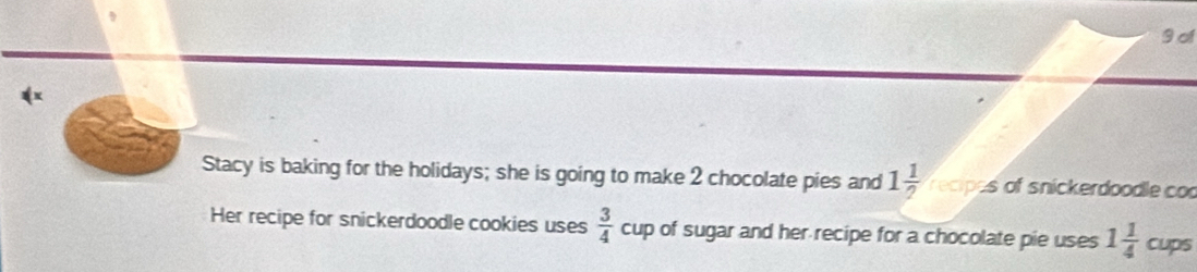 of 
x 
Stacy is baking for the holidays; she is going to make 2 chocolate pies and 1 1/?  recipes of snickerdoodle co 
Her recipe for snickerdoodle cookies uses  3/4  cup of sugar and her recipe for a chocolate pie uses 1 1/4  cups