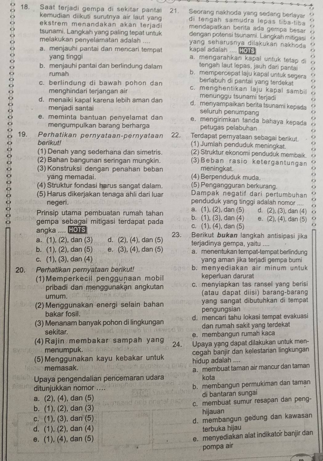 Saat terjadi gempa di sekitar pantai 21. Seorang nakhoda yang sedang berlayar 6.3
kemudian diikuti surutnya air laut yang di tengah samudra lepas tibaçtiba
. 
ekstrem menandakan akan terjadi mendapatkan berita ada gempa besar
tsunami. Langkah yang paling tepat untuk dengan potensi tsunami. Langkah mitigasi
melakukan penyelamatan adalah .... yang seharusnya dilakukan nakhoda
a. menjauhi pantai dan mencari tempat kapal adalah .... HOTS
yang tinggi
a. mengarahkan kapal untuk tetap di
tengah laut lepas, jauh dari pantai
b. menjauhi pantai dan berlindung dalam b. mempercepat laju kapal untuk segera
rumah
berlabuh di pantai yang terdekat
c. berlindung di bawah pohon dan c. menghentikan laju kapal sambil
menghindari terjangan air menunggu tsunami terjadi
d. menaiki kapal karena lebih aman dan d. menyampaikan berita tsunami kepada
menjadi santai seluruh penumpang
e. meminta bantuan penyelamat dan e. mengirimkan tanda bahaya kepada
mengumpulkan barang berharga petugas pelabuhan
19. Perhatikan pernyataan-pernyataan 22. Terdapat pernyataan sebagai berikut.
berikut!
(1) Jumlah penduduk meningkat.
(1)Denah yang sederhana dan simetris. (2) Struktur ekonomi penduduk membaik.
(2) Bahan bangunan seringan mungkin. (3)Beban rasio ketergantungan
(3) Konstruksi dengan penahan beban meningkat.
yang memadai. (4) Berpenduduk muda.
(4) Struktur fondasi harus sangat dalam. (5) Pengangguran berkurang.
(5) Harus dikerjakan tenaga ahli dari luar Dampak negatif dari pertumbuhan
negeri. penduduk yang tinggi adalah nomor ....
a. (1), (2), dan (5) d. (2), (3), dan (4)
Prinsip utama pembuatan rumah tahan b. (1), (3), dan (4) e. (2), (4), dan (5)
gempa sebagai mitigasi terdapat pada c. (1), (4), dan (5)
angka .... HOTS
a. (1), (2), dan (3) d. (2), (4), dan (5) 23. a Berikut bukan langkah antisipasi jika
terjadinya gempa, yaitu ....
b. (1), (2), dan (5) e. (3), (4), dan (5) a. menentukan tempat-tempat berlindung
c. (1), (3), dan (4) yang aman jika terjadi gempa bumi
20. Perhatikan pernyataan berikut! b. menyediakan air minum untuk
(1)Memperkecil penggunaan mobil keperluan darurat
pribadi dan menggunakan angkutan c. menyiapkan tas ransel yang berisi
umum.
(atau dapat diisi) barang-barang
(2) Menggunakan energi selain bahan yang sangat dibutuhkan di tempat
bakar fosil. pengungsian
(3) Menanam banyak pohon di lingkungan d. mencari tahu lokasi tempat evakuasi
sekitar. dan rumah sakit yang terdekat
e. membangun rumah kaca
(4)Rajin membakar sampah yang 24. ,  Upaya yạng dapat dilakukan untuk men-
menumpuk.
(5) Menggunakan kayu kebakar untuk cegah banjir dan kelestarian lingkungan
hidup adalah ....
memasak.
a. membuat taman air mancur dan taman
Upaya pengendalian pencemaran udara kota
ditunjukkan nomor ....
b. membangun permukiman dan taman
a. (2), (4), dan (5) di bantaran sungai
b. (1), (2), dan (3) c. membuat sumur resapan dan peng-
c. (1), (3), dan (5) hijauan
d. membangun geðung dan kawasan
d. (1), (2), dan (4) terbuka hijau
e. (1), (4), dan (5)
e. menyediakan alat indikator banjir dan
pompa air